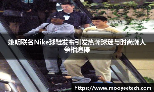 姚明联名Nike球鞋发布引发热潮球迷与时尚潮人争相追捧
